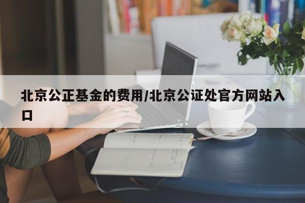 北京公正基金的费用/北京公证处官方网站入口