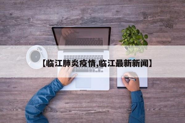 【临江肺炎疫情,临江最新新闻】