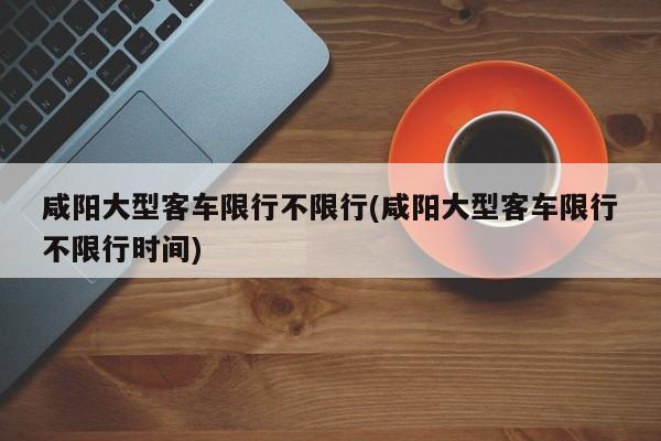 咸阳大型客车限行不限行(咸阳大型客车限行不限行时间)