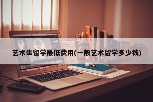 艺术生留学最低费用(一般艺术留学多少钱)