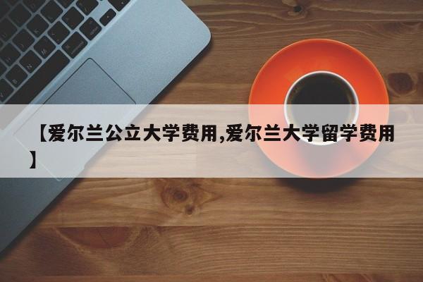 【爱尔兰公立大学费用,爱尔兰大学留学费用】
