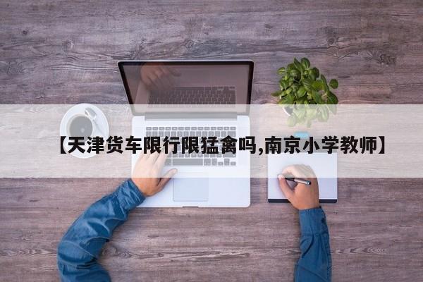 【天津货车限行限猛禽吗,南京小学教师】