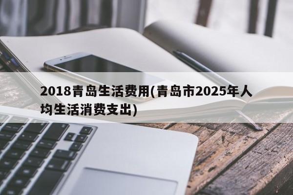 2018青岛生活费用(青岛市2025年人均生活消费支出)
