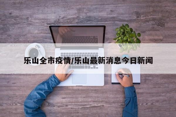 乐山全市疫情/乐山最新消息今日新闻