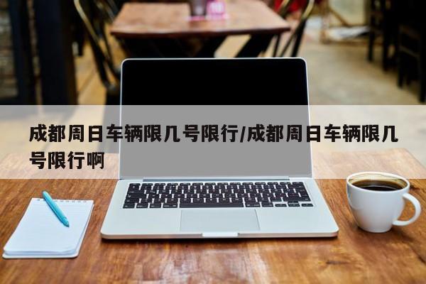 成都周日车辆限几号限行/成都周日车辆限几号限行啊