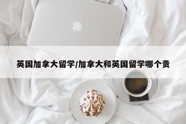 英国加拿大留学/加拿大和英国留学哪个贵