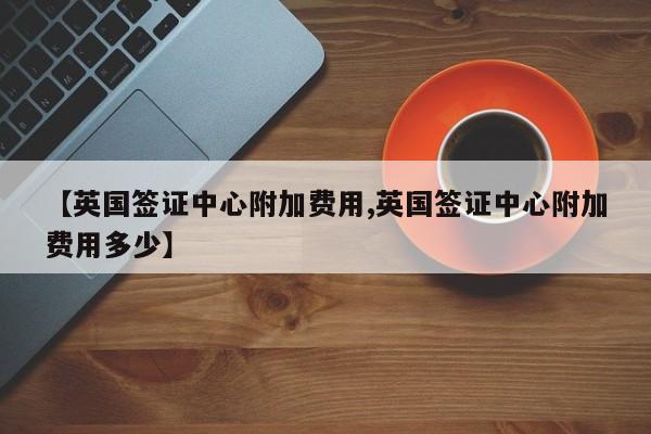 【英国签证中心附加费用,英国签证中心附加费用多少】