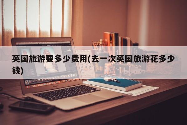 英国旅游要多少费用(去一次英国旅游花多少钱)