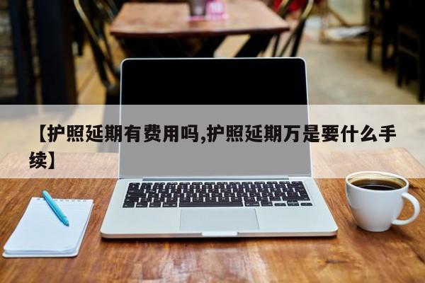 【护照延期有费用吗,护照延期万是要什么手续】