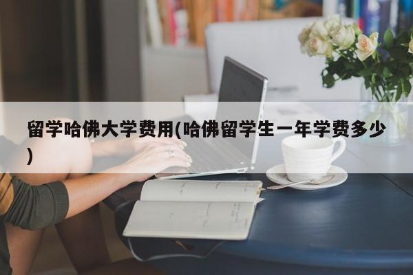 留学哈佛大学费用(哈佛留学生一年学费多少)