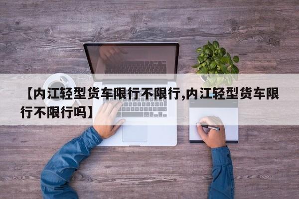 【内江轻型货车限行不限行,内江轻型货车限行不限行吗】