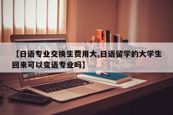 【日语专业交换生费用大,日语留学的大学生回来可以变语专业吗】