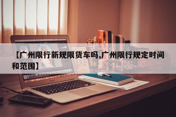 【广州限行新规限货车吗,广州限行规定时间和范围】