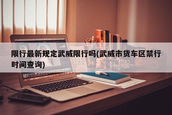 限行最新规定武威限行吗(武威市货车区禁行时间查询)