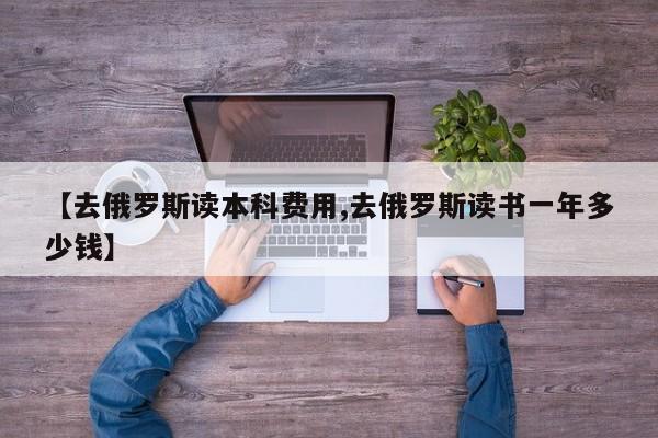 【去俄罗斯读本科费用,去俄罗斯读书一年多少钱】