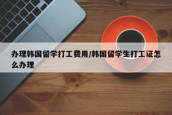 办理韩国留学打工费用/韩国留学生打工证怎么办理