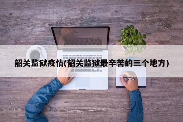 韶关监狱疫情(韶关监狱最辛苦的三个地方)