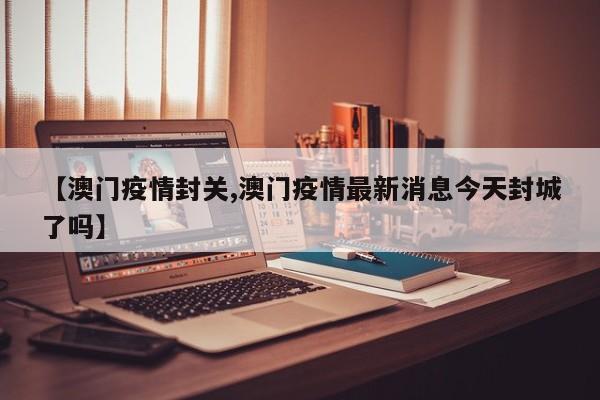 【澳门疫情封关,澳门疫情最新消息今天封城了吗】