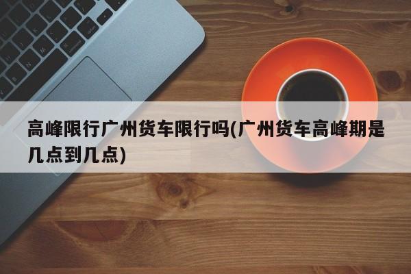 高峰限行广州货车限行吗(广州货车高峰期是几点到几点)