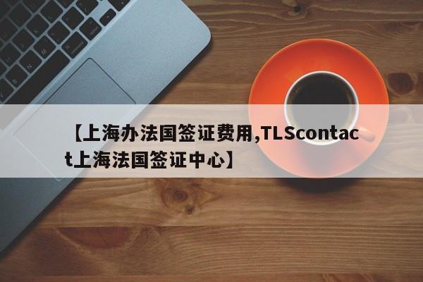 【上海办法国签证费用,TLScontact上海法国签证中心】
