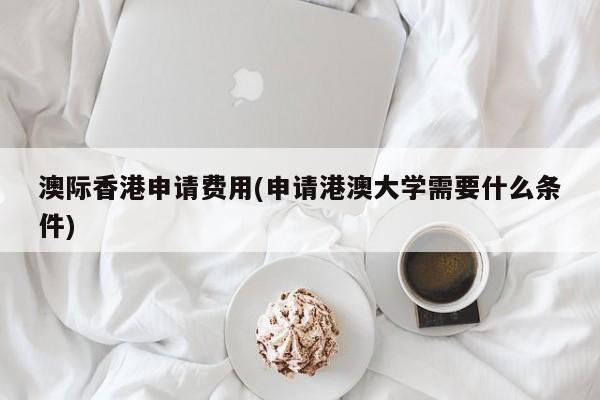 澳际香港申请费用(申请港澳大学需要什么条件)