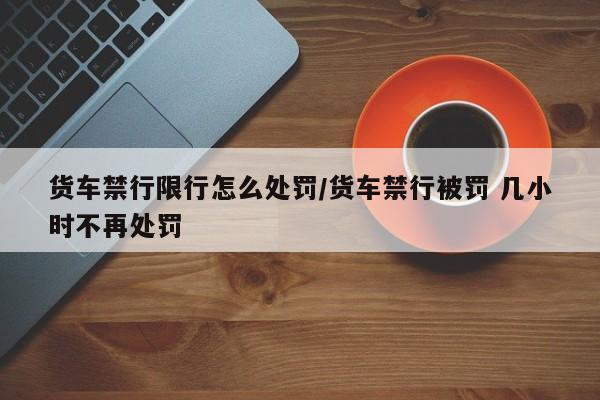 货车禁行限行怎么处罚/货车禁行被罚 几小时不再处罚