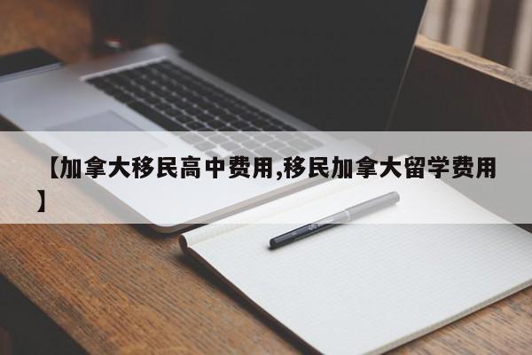 【加拿大移民高中费用,移民加拿大留学费用】