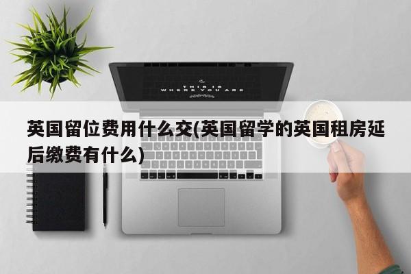 英国留位费用什么交(英国留学的英国租房延后缴费有什么)