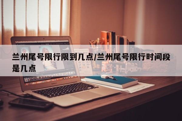 兰州尾号限行限到几点/兰州尾号限行时间段是几点