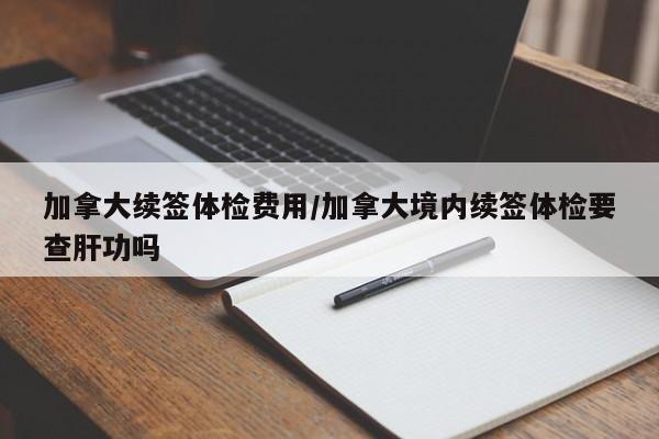 加拿大续签体检费用/加拿大境内续签体检要查肝功吗