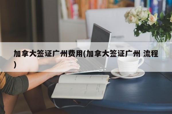 加拿大签证广州费用(加拿大签证广州 流程)