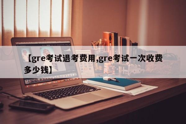 【gre考试退考费用,gre考试一次收费多少钱】
