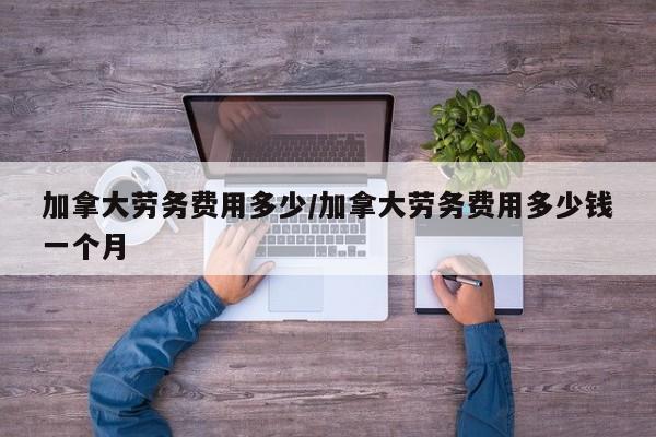 加拿大劳务费用多少/加拿大劳务费用多少钱一个月