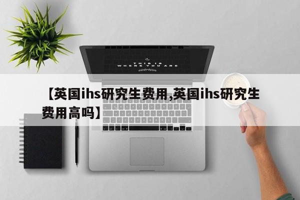 【英国ihs研究生费用,英国ihs研究生费用高吗】