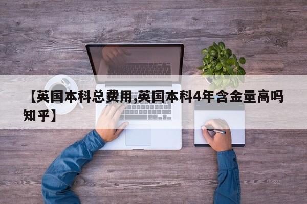 【英国本科总费用,英国本科4年含金量高吗知乎】