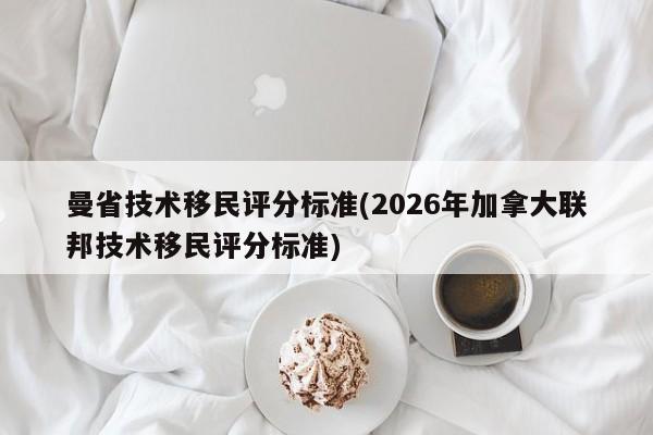 曼省技术移民评分标准(2026年加拿大联邦技术移民评分标准)