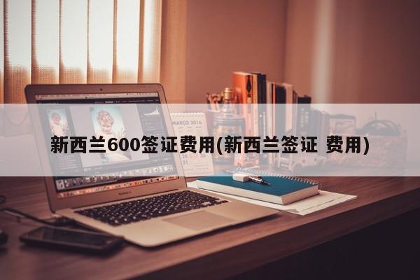新西兰600签证费用(新西兰签证 费用)