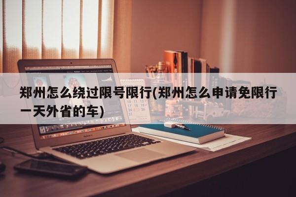 郑州怎么绕过限号限行(郑州怎么申请免限行一天外省的车)