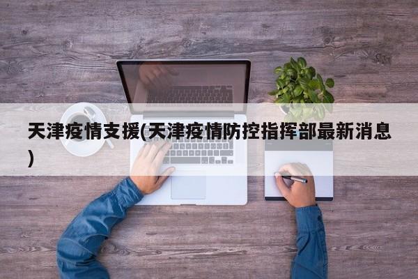 天津疫情支援(天津疫情防控指挥部最新消息)
