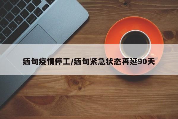 缅甸疫情停工/缅甸紧急状态再延90天
