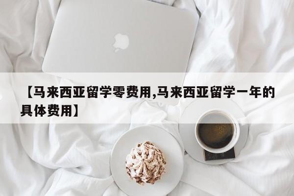 【马来西亚留学零费用,马来西亚留学一年的具体费用】