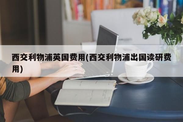 西交利物浦英国费用(西交利物浦出国读研费用)