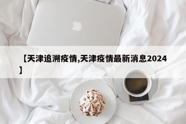 【天津追溯疫情,天津疫情最新消息2024】