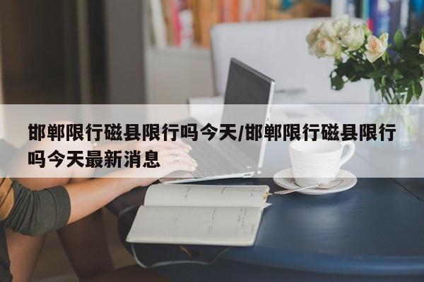 邯郸限行磁县限行吗今天/邯郸限行磁县限行吗今天最新消息