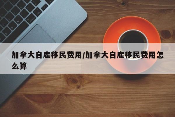 加拿大自雇移民费用/加拿大自雇移民费用怎么算