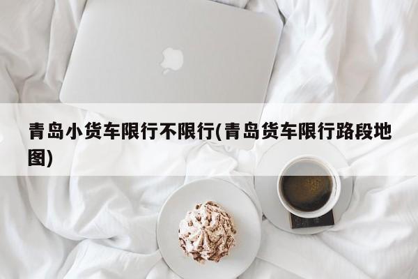 青岛小货车限行不限行(青岛货车限行路段地图)