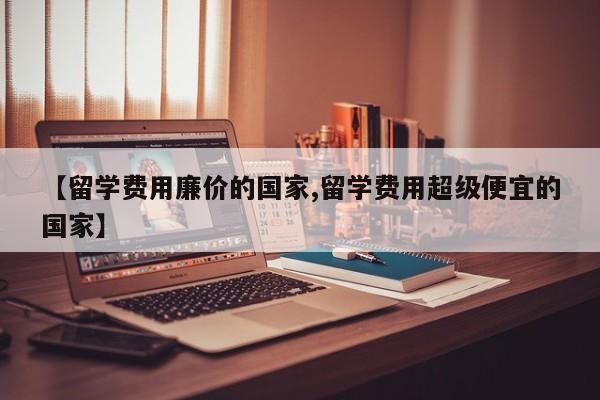 【留学费用廉价的国家,留学费用超级便宜的国家】