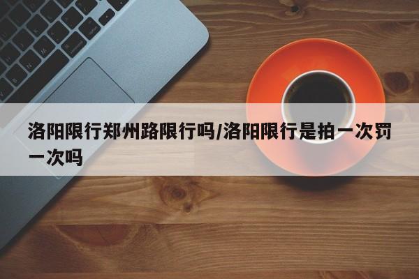 洛阳限行郑州路限行吗/洛阳限行是拍一次罚一次吗