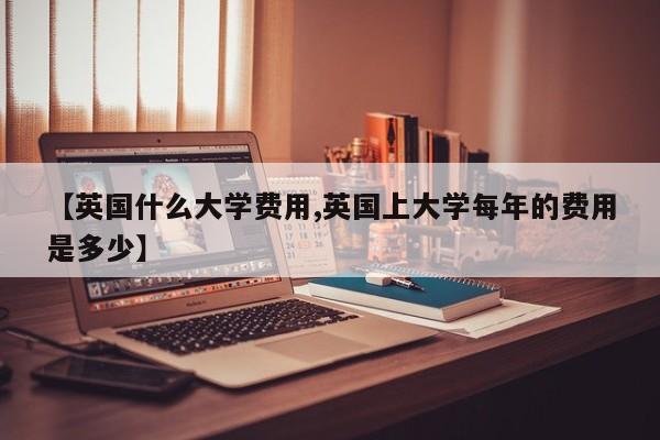 【英国什么大学费用,英国上大学每年的费用是多少】