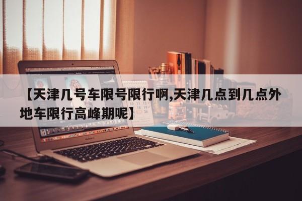 【天津几号车限号限行啊,天津几点到几点外地车限行高峰期呢】
